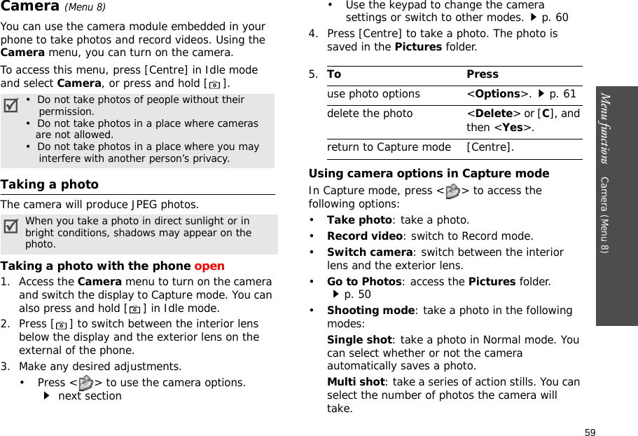 59Menu functions    Camera (Menu 8)Camera (Menu 8)You can use the camera module embedded in your phone to take photos and record videos. Using the Camera menu, you can turn on the camera.To access this menu, press [Centre] in Idle mode and select Camera, or press and hold [ ]. Taking a photoThe camera will produce JPEG photos.Taking a photo with the phone open1. Access the Camera menu to turn on the camera and switch the display to Capture mode. You can also press and hold [ ] in Idle mode.2. Press [ ] to switch between the interior lens below the display and the exterior lens on the external of the phone.3. Make any desired adjustments.• Press &lt; &gt; to use the camera options. next section• Use the keypad to change the camera settings or switch to other modes.p. 604. Press [Centre] to take a photo. The photo is saved in the Pictures folder.Using camera options in Capture modeIn Capture mode, press &lt; &gt; to access the following options:•Take photo: take a photo.•Record video: switch to Record mode.•Switch camera: switch between the interior lens and the exterior lens.•Go to Photos: access the Pictures folder.p. 50•Shooting mode: take a photo in the following modes:Single shot: take a photo in Normal mode. You can select whether or not the camera automatically saves a photo.Multi shot: take a series of action stills. You can select the number of photos the camera will take.•  Do not take photos of people without their    permission.•  Do not take photos in a place where cameras   are not allowed.•  Do not take photos in a place where you may    interfere with another person’s privacy.When you take a photo in direct sunlight or in bright conditions, shadows may appear on the photo.5.To Pressuse photo options &lt;Options&gt;.p. 61delete the photo &lt;Delete&gt; or [C], and then &lt;Yes&gt;.return to Capture mode [Centre].
