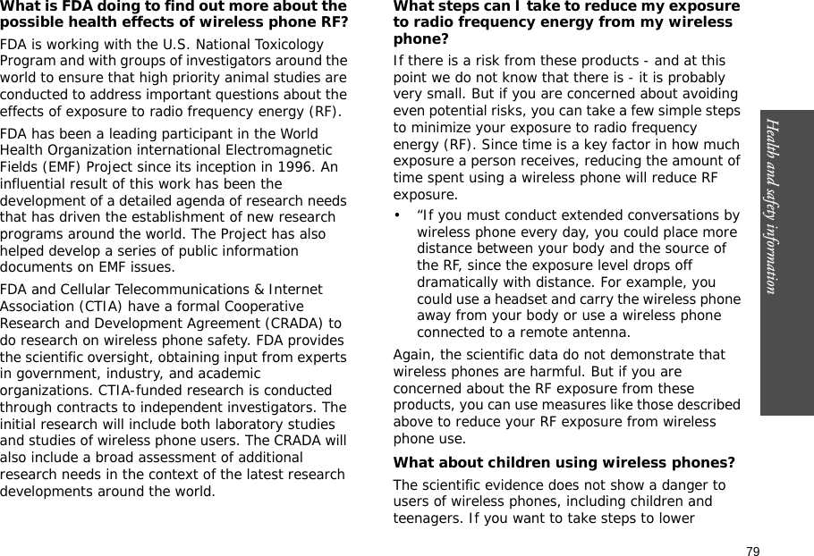 79Health and safety information    What is FDA doing to find out more about the possible health effects of wireless phone RF?FDA is working with the U.S. National Toxicology Program and with groups of investigators around the world to ensure that high priority animal studies are conducted to address important questions about the effects of exposure to radio frequency energy (RF).FDA has been a leading participant in the World Health Organization international Electromagnetic Fields (EMF) Project since its inception in 1996. An influential result of this work has been the development of a detailed agenda of research needs that has driven the establishment of new research programs around the world. The Project has also helped develop a series of public information documents on EMF issues.FDA and Cellular Telecommunications &amp; Internet Association (CTIA) have a formal Cooperative Research and Development Agreement (CRADA) to do research on wireless phone safety. FDA provides the scientific oversight, obtaining input from experts in government, industry, and academic organizations. CTIA-funded research is conducted through contracts to independent investigators. The initial research will include both laboratory studies and studies of wireless phone users. The CRADA will also include a broad assessment of additional research needs in the context of the latest research developments around the world.What steps can I take to reduce my exposure to radio frequency energy from my wireless phone?If there is a risk from these products - and at this point we do not know that there is - it is probably very small. But if you are concerned about avoiding even potential risks, you can take a few simple steps to minimize your exposure to radio frequency energy (RF). Since time is a key factor in how much exposure a person receives, reducing the amount of time spent using a wireless phone will reduce RF exposure.• “If you must conduct extended conversations by wireless phone every day, you could place more distance between your body and the source of the RF, since the exposure level drops off dramatically with distance. For example, you could use a headset and carry the wireless phone away from your body or use a wireless phone connected to a remote antenna.Again, the scientific data do not demonstrate that wireless phones are harmful. But if you are concerned about the RF exposure from these products, you can use measures like those described above to reduce your RF exposure from wireless phone use.What about children using wireless phones?The scientific evidence does not show a danger to users of wireless phones, including children and teenagers. If you want to take steps to lower 