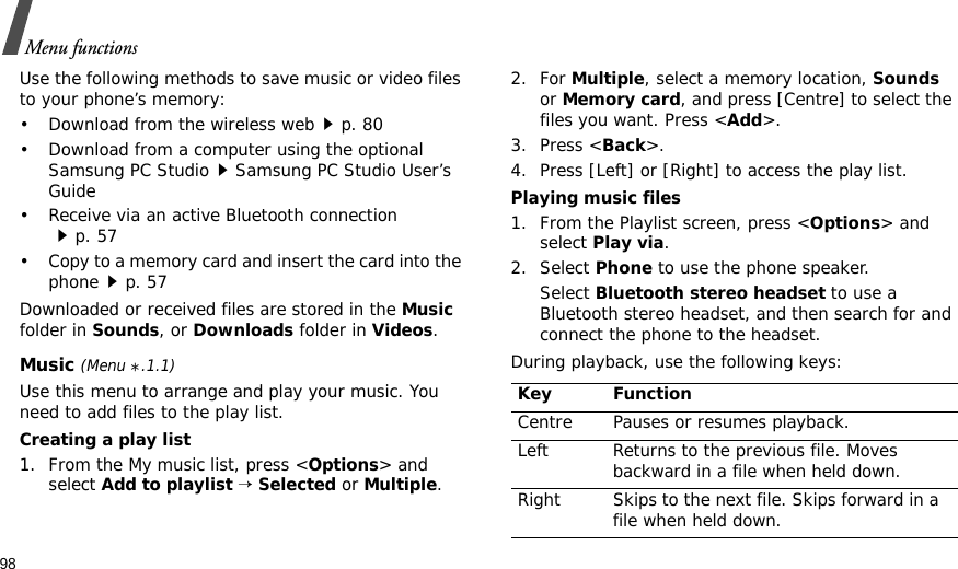 98Menu functionsUse the following methods to save music or video files to your phone’s memory:• Download from the wireless webp. 80• Download from a computer using the optional Samsung PC StudioSamsung PC Studio User’s Guide• Receive via an active Bluetooth connectionp. 57• Copy to a memory card and insert the card into the phonep. 57Downloaded or received files are stored in the Music folder in Sounds, or Downloads folder in Videos.Music (Menu *.1.1)Use this menu to arrange and play your music. You need to add files to the play list.Creating a play list1. From the My music list, press &lt;Options&gt; and select Add to playlist → Selected or Multiple.2. For Multiple, select a memory location, Sounds or Memory card, and press [Centre] to select the files you want. Press &lt;Add&gt;.3. Press &lt;Back&gt;.4. Press [Left] or [Right] to access the play list.Playing music files1. From the Playlist screen, press &lt;Options&gt; and select Play via.2. Select Phone to use the phone speaker.Select Bluetooth stereo headset to use a Bluetooth stereo headset, and then search for and connect the phone to the headset.During playback, use the following keys:Key FunctionCentre Pauses or resumes playback.Left Returns to the previous file. Moves backward in a file when held down.Right Skips to the next file. Skips forward in a file when held down.
