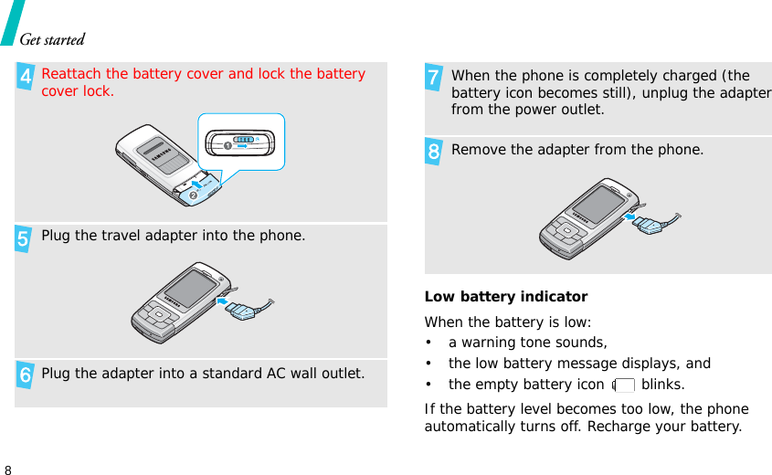 8Get startedLow battery indicatorWhen the battery is low:• a warning tone sounds,• the low battery message displays, and• the empty battery icon   blinks.If the battery level becomes too low, the phone automatically turns off. Recharge your battery. Reattach the battery cover and lock the battery cover lock.Plug the travel adapter into the phone.Plug the adapter into a standard AC wall outlet.When the phone is completely charged (the battery icon becomes still), unplug the adapter from the power outlet.Remove the adapter from the phone.