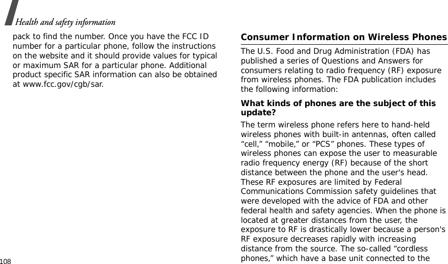 108Health and safety informationpack to find the number. Once you have the FCC ID number for a particular phone, follow the instructions on the website and it should provide values for typical or maximum SAR for a particular phone. Additional product specific SAR information can also be obtained at www.fcc.gov/cgb/sar.Consumer Information on Wireless PhonesThe U.S. Food and Drug Administration (FDA) has published a series of Questions and Answers for consumers relating to radio frequency (RF) exposure from wireless phones. The FDA publication includes the following information:What kinds of phones are the subject of this update?The term wireless phone refers here to hand-held wireless phones with built-in antennas, often called “cell,” “mobile,” or “PCS” phones. These types of wireless phones can expose the user to measurable radio frequency energy (RF) because of the short distance between the phone and the user&apos;s head. These RF exposures are limited by Federal Communications Commission safety guidelines that were developed with the advice of FDA and other federal health and safety agencies. When the phone is located at greater distances from the user, the exposure to RF is drastically lower because a person&apos;s RF exposure decreases rapidly with increasing distance from the source. The so-called “cordless phones,” which have a base unit connected to the 