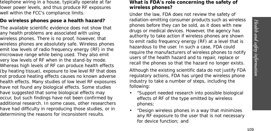 109Health and safety informationtelephone wiring in a house, typically operate at far lower power levels, and thus produce RF exposures well within the FCC&apos;s compliance limits.Do wireless phones pose a health hazard?The available scientific evidence does not show that any health problems are associated with using wireless phones. There is no proof, however, that wireless phones are absolutely safe. Wireless phones emit low levels of radio frequency energy (RF) in the microwave range while being used. They also emit very low levels of RF when in the stand-by mode. Whereas high levels of RF can produce health effects (by heating tissue), exposure to low level RF that does not produce heating effects causes no known adverse health effects. Many studies of low level RF exposures have not found any biological effects. Some studies have suggested that some biological effects may occur, but such findings have not been confirmed by additional research. In some cases, other researchers have had difficulty in reproducing those studies, or in determining the reasons for inconsistent results.What is FDA&apos;s role concerning the safety of wireless phones?Under the law, FDA does not review the safety of radiation-emitting consumer products such as wireless phones before they can be sold, as it does with new drugs or medical devices. However, the agency has authority to take action if wireless phones are shown to emit radio frequency energy (RF) at a level that is hazardous to the user. In such a case, FDA could require the manufacturers of wireless phones to notify users of the health hazard and to repair, replace or recall the phones so that the hazard no longer exists.Although the existing scientific data do not justify FDA regulatory actions, FDA has urged the wireless phone industry to take a number of steps, including the following:• “Support needed research into possible biological effects of RF of the type emitted by wireless phones;• “Design wireless phones in a way that minimizes any RF exposure to the user that is not necessary for device function; and