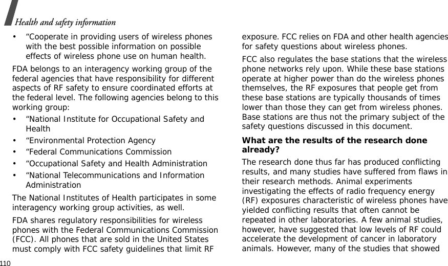 110Health and safety information• “Cooperate in providing users of wireless phones with the best possible information on possible effects of wireless phone use on human health.FDA belongs to an interagency working group of the federal agencies that have responsibility for different aspects of RF safety to ensure coordinated efforts at the federal level. The following agencies belong to this working group:• “National Institute for Occupational Safety and Health• “Environmental Protection Agency• “Federal Communications Commission• “Occupational Safety and Health Administration• “National Telecommunications and Information AdministrationThe National Institutes of Health participates in some interagency working group activities, as well.FDA shares regulatory responsibilities for wireless phones with the Federal Communications Commission (FCC). All phones that are sold in the United States must comply with FCC safety guidelines that limit RF exposure. FCC relies on FDA and other health agencies for safety questions about wireless phones.FCC also regulates the base stations that the wireless phone networks rely upon. While these base stations operate at higher power than do the wireless phones themselves, the RF exposures that people get from these base stations are typically thousands of times lower than those they can get from wireless phones. Base stations are thus not the primary subject of the safety questions discussed in this document.What are the results of the research done already?The research done thus far has produced conflicting results, and many studies have suffered from flaws in their research methods. Animal experiments investigating the effects of radio frequency energy (RF) exposures characteristic of wireless phones have yielded conflicting results that often cannot be repeated in other laboratories. A few animal studies, however, have suggested that low levels of RF could accelerate the development of cancer in laboratory animals. However, many of the studies that showed 