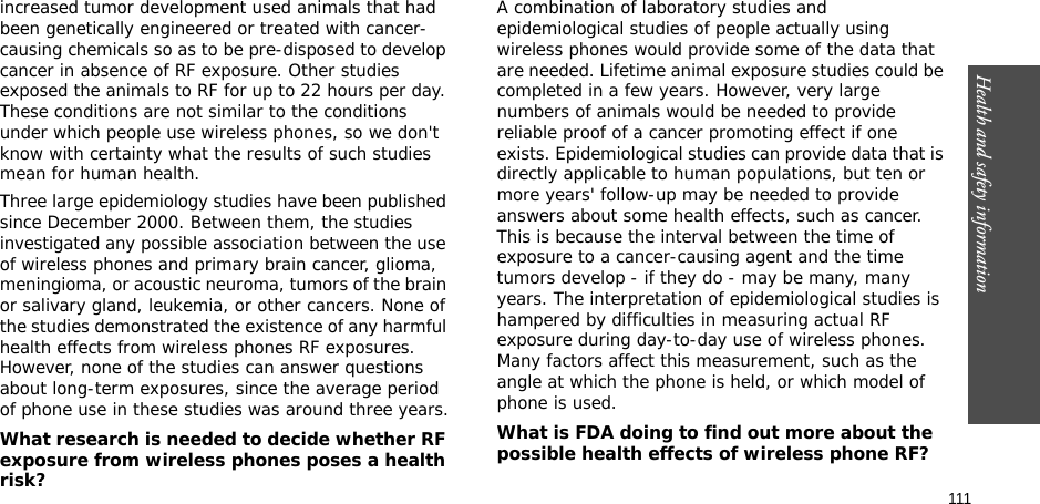 111Health and safety informationincreased tumor development used animals that had been genetically engineered or treated with cancer-causing chemicals so as to be pre-disposed to develop cancer in absence of RF exposure. Other studies exposed the animals to RF for up to 22 hours per day. These conditions are not similar to the conditions under which people use wireless phones, so we don&apos;t know with certainty what the results of such studies mean for human health.Three large epidemiology studies have been published since December 2000. Between them, the studies investigated any possible association between the use of wireless phones and primary brain cancer, glioma, meningioma, or acoustic neuroma, tumors of the brain or salivary gland, leukemia, or other cancers. None of the studies demonstrated the existence of any harmful health effects from wireless phones RF exposures. However, none of the studies can answer questions about long-term exposures, since the average period of phone use in these studies was around three years.What research is needed to decide whether RF exposure from wireless phones poses a health risk?A combination of laboratory studies and epidemiological studies of people actually using wireless phones would provide some of the data that are needed. Lifetime animal exposure studies could be completed in a few years. However, very large numbers of animals would be needed to provide reliable proof of a cancer promoting effect if one exists. Epidemiological studies can provide data that is directly applicable to human populations, but ten or more years&apos; follow-up may be needed to provide answers about some health effects, such as cancer. This is because the interval between the time of exposure to a cancer-causing agent and the time tumors develop - if they do - may be many, many years. The interpretation of epidemiological studies is hampered by difficulties in measuring actual RF exposure during day-to-day use of wireless phones. Many factors affect this measurement, such as the angle at which the phone is held, or which model of phone is used.What is FDA doing to find out more about the possible health effects of wireless phone RF?