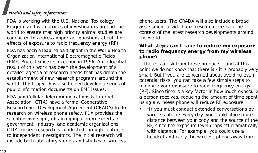 112Health and safety informationFDA is working with the U.S. National Toxicology Program and with groups of investigators around the world to ensure that high priority animal studies are conducted to address important questions about the effects of exposure to radio frequency energy (RF).FDA has been a leading participant in the World Health Organization international Electromagnetic Fields (EMF) Project since its inception in 1996. An influential result of this work has been the development of a detailed agenda of research needs that has driven the establishment of new research programs around the world. The Project has also helped develop a series of public information documents on EMF issues.FDA and Cellular Telecommunications &amp; Internet Association (CTIA) have a formal Cooperative Research and Development Agreement (CRADA) to do research on wireless phone safety. FDA provides the scientific oversight, obtaining input from experts in government, industry, and academic organizations. CTIA-funded research is conducted through contracts to independent investigators. The initial research will include both laboratory studies and studies of wireless phone users. The CRADA will also include a broad assessment of additional research needs in the context of the latest research developments around the world.What steps can I take to reduce my exposure to radio frequency energy from my wireless phone?If there is a risk from these products - and at this point we do not know that there is - it is probably very small. But if you are concerned about avoiding even potential risks, you can take a few simple steps to minimize your exposure to radio frequency energy (RF). Since time is a key factor in how much exposure a person receives, reducing the amount of time spent using a wireless phone will reduce RF exposure.• “If you must conduct extended conversations by wireless phone every day, you could place more distance between your body and the source of the RF, since the exposure level drops off dramatically with distance. For example, you could use a headset and carry the wireless phone away from 