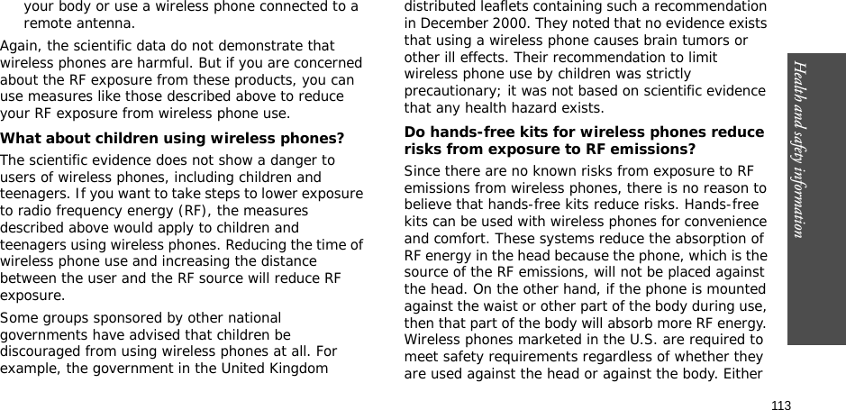 113Health and safety informationyour body or use a wireless phone connected to a remote antenna.Again, the scientific data do not demonstrate that wireless phones are harmful. But if you are concerned about the RF exposure from these products, you can use measures like those described above to reduce your RF exposure from wireless phone use.What about children using wireless phones?The scientific evidence does not show a danger to users of wireless phones, including children and teenagers. If you want to take steps to lower exposure to radio frequency energy (RF), the measures described above would apply to children and teenagers using wireless phones. Reducing the time of wireless phone use and increasing the distance between the user and the RF source will reduce RF exposure.Some groups sponsored by other national governments have advised that children be discouraged from using wireless phones at all. For example, the government in the United Kingdom distributed leaflets containing such a recommendation in December 2000. They noted that no evidence exists that using a wireless phone causes brain tumors or other ill effects. Their recommendation to limit wireless phone use by children was strictly precautionary; it was not based on scientific evidence that any health hazard exists. Do hands-free kits for wireless phones reduce risks from exposure to RF emissions?Since there are no known risks from exposure to RF emissions from wireless phones, there is no reason to believe that hands-free kits reduce risks. Hands-free kits can be used with wireless phones for convenience and comfort. These systems reduce the absorption of RF energy in the head because the phone, which is the source of the RF emissions, will not be placed against the head. On the other hand, if the phone is mounted against the waist or other part of the body during use, then that part of the body will absorb more RF energy. Wireless phones marketed in the U.S. are required to meet safety requirements regardless of whether they are used against the head or against the body. Either 