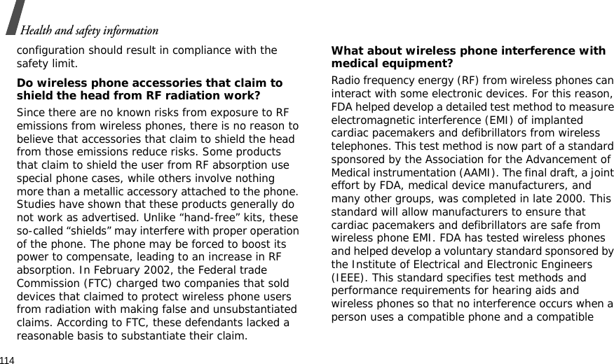 114Health and safety informationconfiguration should result in compliance with the safety limit.Do wireless phone accessories that claim to shield the head from RF radiation work?Since there are no known risks from exposure to RF emissions from wireless phones, there is no reason to believe that accessories that claim to shield the head from those emissions reduce risks. Some products that claim to shield the user from RF absorption use special phone cases, while others involve nothing more than a metallic accessory attached to the phone. Studies have shown that these products generally do not work as advertised. Unlike “hand-free” kits, these so-called “shields” may interfere with proper operation of the phone. The phone may be forced to boost its power to compensate, leading to an increase in RF absorption. In February 2002, the Federal trade Commission (FTC) charged two companies that sold devices that claimed to protect wireless phone users from radiation with making false and unsubstantiated claims. According to FTC, these defendants lacked a reasonable basis to substantiate their claim.What about wireless phone interference with medical equipment?Radio frequency energy (RF) from wireless phones can interact with some electronic devices. For this reason, FDA helped develop a detailed test method to measure electromagnetic interference (EMI) of implanted cardiac pacemakers and defibrillators from wireless telephones. This test method is now part of a standard sponsored by the Association for the Advancement of Medical instrumentation (AAMI). The final draft, a joint effort by FDA, medical device manufacturers, and many other groups, was completed in late 2000. This standard will allow manufacturers to ensure that cardiac pacemakers and defibrillators are safe from wireless phone EMI. FDA has tested wireless phones and helped develop a voluntary standard sponsored by the Institute of Electrical and Electronic Engineers (IEEE). This standard specifies test methods and performance requirements for hearing aids and wireless phones so that no interference occurs when a person uses a compatible phone and a compatible 