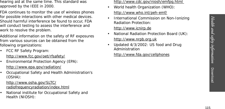 115Health and safety information    Download hearing aid at the same time. This standard was approved by the IEEE in 2000.FDA continues to monitor the use of wireless phones for possible interactions with other medical devices. Should harmful interference be found to occur, FDA will conduct testing to assess the interference and work to resolve the problem.Additional information on the safety of RF exposures from various sources can be obtained from the following organizations:• FCC RF Safety Program:http://www.fcc.gov/oet/rfsafety/• Environmental Protection Agency (EPA):http://www.epa.gov/radiation/• Occupational Safety and Health Administration&apos;s (OSHA): http://www.osha.gov/SLTC/radiofrequencyradiation/index.html• National institute for Occupational Safety and Health (NIOSH):http://www.cdc.gov/niosh/emfpg.html • World health Organization (WHO):http://www.who.int/peh-emf/• International Commission on Non-Ionizing Radiation Protection:http://www.icnirp.de• National Radiation Protection Board (UK):http://www.nrpb.org.uk• Updated 4/3/2002: US food and Drug Administrationhttp://www.fda.gov/cellphones