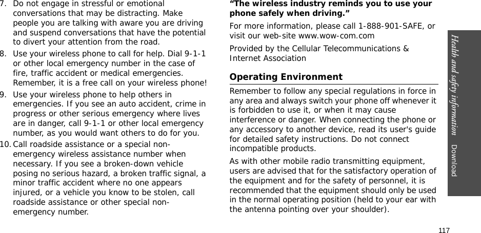 117Health and safety information    Download 7. Do not engage in stressful or emotional conversations that may be distracting. Make people you are talking with aware you are driving and suspend conversations that have the potential to divert your attention from the road.8. Use your wireless phone to call for help. Dial 9-1-1 or other local emergency number in the case of fire, traffic accident or medical emergencies. Remember, it is a free call on your wireless phone!9. Use your wireless phone to help others in emergencies. If you see an auto accident, crime in progress or other serious emergency where lives are in danger, call 9-1-1 or other local emergency number, as you would want others to do for you.10.Call roadside assistance or a special non-emergency wireless assistance number when necessary. If you see a broken-down vehicle posing no serious hazard, a broken traffic signal, a minor traffic accident where no one appears injured, or a vehicle you know to be stolen, call roadside assistance or other special non-emergency number.“The wireless industry reminds you to use your phone safely when driving.”For more information, please call 1-888-901-SAFE, or visit our web-site www.wow-com.comProvided by the Cellular Telecommunications &amp; Internet AssociationOperating EnvironmentRemember to follow any special regulations in force in any area and always switch your phone off whenever it is forbidden to use it, or when it may cause interference or danger. When connecting the phone or any accessory to another device, read its user&apos;s guide for detailed safety instructions. Do not connect incompatible products.As with other mobile radio transmitting equipment, users are advised that for the satisfactory operation of the equipment and for the safety of personnel, it is recommended that the equipment should only be used in the normal operating position (held to your ear with the antenna pointing over your shoulder).