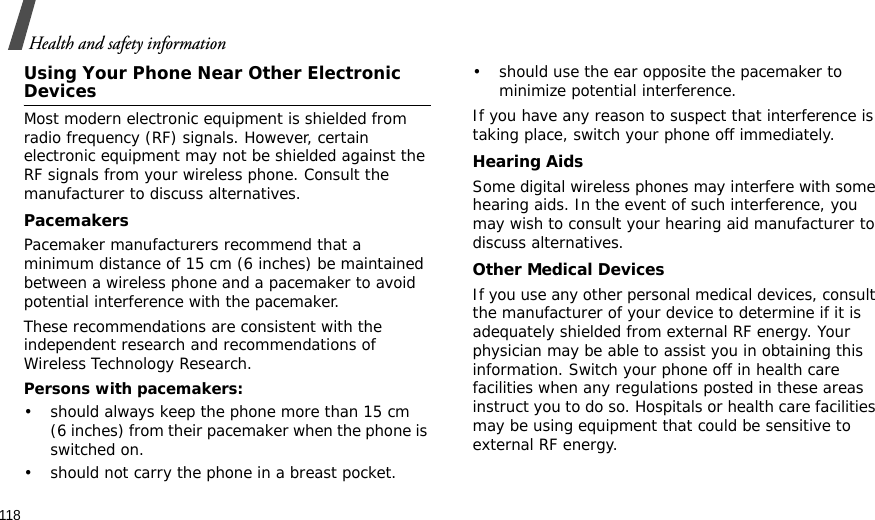 118Health and safety informationUsing Your Phone Near Other Electronic DevicesMost modern electronic equipment is shielded from radio frequency (RF) signals. However, certain electronic equipment may not be shielded against the RF signals from your wireless phone. Consult the manufacturer to discuss alternatives.PacemakersPacemaker manufacturers recommend that a minimum distance of 15 cm (6 inches) be maintained between a wireless phone and a pacemaker to avoid potential interference with the pacemaker.These recommendations are consistent with the independent research and recommendations of Wireless Technology Research.Persons with pacemakers:• should always keep the phone more than 15 cm (6 inches) from their pacemaker when the phone is switched on.• should not carry the phone in a breast pocket.• should use the ear opposite the pacemaker to minimize potential interference.If you have any reason to suspect that interference is taking place, switch your phone off immediately.Hearing AidsSome digital wireless phones may interfere with some hearing aids. In the event of such interference, you may wish to consult your hearing aid manufacturer to discuss alternatives.Other Medical DevicesIf you use any other personal medical devices, consult the manufacturer of your device to determine if it is adequately shielded from external RF energy. Your physician may be able to assist you in obtaining this information. Switch your phone off in health care facilities when any regulations posted in these areas instruct you to do so. Hospitals or health care facilities may be using equipment that could be sensitive to external RF energy.