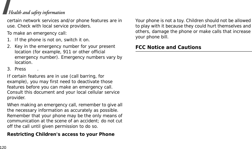 120Health and safety informationcertain network services and/or phone features are in use. Check with local service providers.To make an emergency call:1. If the phone is not on, switch it on.2. Key in the emergency number for your present location (for example, 911 or other official emergency number). Emergency numbers vary by location.3. Press .If certain features are in use (call barring, for example), you may first need to deactivate those features before you can make an emergency call. Consult this document and your local cellular service provider.When making an emergency call, remember to give all the necessary information as accurately as possible. Remember that your phone may be the only means of communication at the scene of an accident; do not cut off the call until given permission to do so.Restricting Children&apos;s access to your PhoneYour phone is not a toy. Children should not be allowed to play with it because they could hurt themselves and others, damage the phone or make calls that increase your phone bill.FCC Notice and Cautions