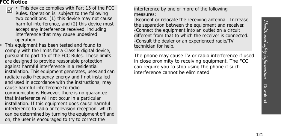 121Health and safety information    Download FCC NoticeThe phone may cause TV or radio interference if used in close proximity to receiving equipment. The FCC can require you to stop using the phone if such interference cannot be eliminated.•  This device complies with Part 15 of the FCC Rules. Operation is  subject to the following two conditions: (1) this device may not cause harmful interference, and (2) this device must accept any interference received, including interference that may cause undesired                 operation.•  This equipment has been tested and found to comply with the limits for a Class B digital device, pursuant to part 15 of the FCC Rules. These limits are designed to provide reasonable protection against harmful interference in a residential installation. This equipment generates, uses and can radiate radio frequency energy and,f not installed and used in accordance with the instructions, may cause harmful interference to radio communications.However, there is no guarantee that interference will not occur in a particular installation. If this equipment does cause harmful interference to radio or television reception, which can be determined by turning the equipment off and on, the user is encouraged to try to correct theinterference by one or more of the following measures:-Reorient or relocate the receiving antenna. -Increase the separation between the equipment and receiver.-Connect the equipment into an outlet on a circuit different from that to which the receiver is connected. -Consult the dealer or an experienced radio/TV technician for help.