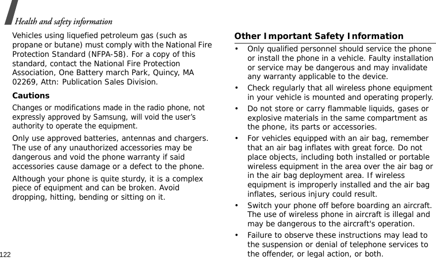 122Health and safety informationVehicles using liquefied petroleum gas (such as propane or butane) must comply with the National Fire Protection Standard (NFPA-58). For a copy of this standard, contact the National Fire Protection Association, One Battery march Park, Quincy, MA 02269, Attn: Publication Sales Division.CautionsChanges or modifications made in the radio phone, not expressly approved by Samsung, will void the user’s authority to operate the equipment.Only use approved batteries, antennas and chargers. The use of any unauthorized accessories may be dangerous and void the phone warranty if said accessories cause damage or a defect to the phone.Although your phone is quite sturdy, it is a complex piece of equipment and can be broken. Avoid dropping, hitting, bending or sitting on it.Other Important Safety Information• Only qualified personnel should service the phone or install the phone in a vehicle. Faulty installation or service may be dangerous and may invalidate any warranty applicable to the device.• Check regularly that all wireless phone equipment in your vehicle is mounted and operating properly.• Do not store or carry flammable liquids, gases or explosive materials in the same compartment as the phone, its parts or accessories.• For vehicles equipped with an air bag, remember that an air bag inflates with great force. Do not place objects, including both installed or portable wireless equipment in the area over the air bag or in the air bag deployment area. If wireless equipment is improperly installed and the air bag inflates, serious injury could result.• Switch your phone off before boarding an aircraft. The use of wireless phone in aircraft is illegal and may be dangerous to the aircraft&apos;s operation.• Failure to observe these instructions may lead to the suspension or denial of telephone services to the offender, or legal action, or both.