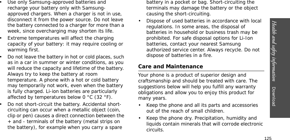 125Health and safety information    Download • Use only Samsung-approved batteries and recharge your battery only with Samsung-approved chargers. When a charger is not in use, disconnect it from the power source. Do not leave the battery connected to a charger for more than a week, since overcharging may shorten its life.• Extreme temperatures will affect the charging capacity of your battery: it may require cooling or warming first.• Do not leave the battery in hot or cold places, such as in a car in summer or winter conditions, as you will reduce the capacity and lifetime of the battery. Always try to keep the battery at room temperature. A phone with a hot or cold battery may temporarily not work, even when the battery is fully charged. Li-ion batteries are particularly affected by temperatures below 0 °C (32 °F).• Do not short-circuit the battery. Accidental short- circuiting can occur when a metallic object (coin, clip or pen) causes a direct connection between the + and - terminals of the battery (metal strips on the battery), for example when you carry a spare battery in a pocket or bag. Short-circuiting the terminals may damage the battery or the object causing the short-circuiting.• Dispose of used batteries in accordance with local regulations. In some areas, the disposal of batteries in household or business trash may be prohibited. For safe disposal options for Li-Ion batteries, contact your nearest Samsung authorized service center. Always recycle. Do not dispose of batteries in a fire.Care and MaintenanceYour phone is a product of superior design and craftsmanship and should be treated with care. The suggestions below will help you fulfill any warranty obligations and allow you to enjoy this product for many years.• Keep the phone and all its parts and accessories out of the reach of small children.• Keep the phone dry. Precipitation, humidity and liquids contain minerals that will corrode electronic circuits.