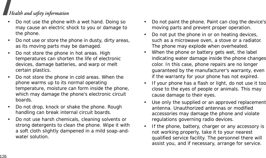126Health and safety information• Do not use the phone with a wet hand. Doing so may cause an electric shock to you or damage to the phone.• Do not use or store the phone in dusty, dirty areas, as its moving parts may be damaged.• Do not store the phone in hot areas. High temperatures can shorten the life of electronic devices, damage batteries, and warp or melt certain plastics.• Do not store the phone in cold areas. When the phone warms up to its normal operating temperature, moisture can form inside the phone, which may damage the phone&apos;s electronic circuit boards.• Do not drop, knock or shake the phone. Rough handling can break internal circuit boards.• Do not use harsh chemicals, cleaning solvents or strong detergents to clean the phone. Wipe it with a soft cloth slightly dampened in a mild soap-and-water solution.• Do not paint the phone. Paint can clog the device&apos;s moving parts and prevent proper operation.• Do not put the phone in or on heating devices, such as a microwave oven, a stove or a radiator. The phone may explode when overheated.• When the phone or battery gets wet, the label indicating water damage inside the phone changes color. In this case, phone repairs are no longer guaranteed by the manufacturer&apos;s warranty, even if the warranty for your phone has not expired. • If your phone has a flash or light, do not use it too close to the eyes of people or animals. This may cause damage to their eyes.• Use only the supplied or an approved replacement antenna. Unauthorized antennas or modified accessories may damage the phone and violate regulations governing radio devices.• If the phone, battery, charger or any accessory is not working properly, take it to your nearest qualified service facility. The personnel there will assist you, and if necessary, arrange for service.