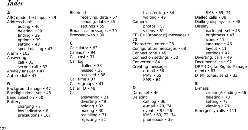 127IndexAABC mode, text input • 29Address bookadding • 40deleting • 39finding • 39options • 39setting • 43speed dialling • 43Alarm • 103Answeringcall • 31second call • 32Anykey answer • 47Auto redial • 47BBackground image • 47Backlight time, set • 48Band selection • 50Batterycharging • 7low indicator • 8precautions • 107Bluetoothreceiving, data • 57sending, data • 56settings • 55Broadcast messages • 70Browser, web • 80CCalculator • 83Calendar • 94Call cost • 37Call logdialled • 38missed • 38received • 38Call time • 37Caller groups • 41Caller ID • 48Calls answering • 31diverting • 49holding • 32making • 30redialling • 31rejecting • 31transferring • 34waiting • 49Cameraphotos • 57videos • 61CB (Cell Broadcast) messages • 70Characters, enter • 28Configuration messages • 68Connect tone • 45Connection settings • 50Converter • 84Creating messagese-mail • 66MMS • 65SMS • 64DDate, set • 46Deletingcall log • 36e-mail • 70, 74events • 95, 96MMS • 69, 72, 74phonebook • 39SMS • 69, 74Dialled calls • 38Dialling display, set • 48Displaybacklight, set • 48brightness • 47icons • 11language • 46layout • 11settings • 47Diverting, calls • 49Document files • 92DRM (Digital Rights Manage-ment) • 87DTMF tones, send • 33EE-mailscreating/sending • 66deleting • 70setting • 77viewing • 70Emergency calls • 111