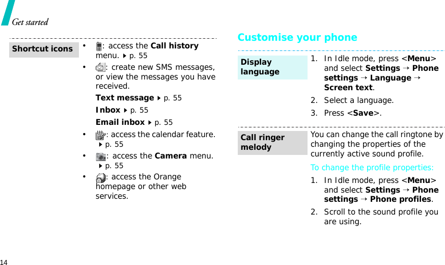14Get startedCustomise your phone• : access the Call history menu.p. 55• : create new SMS messages, or view the messages you have received. Text messagep. 55Inboxp. 55Email inboxp. 55•: access the calendar feature. p. 55• : access the Camera menu. p. 55•: access the Orange homepage or other web services.Shortcut icons1. In Idle mode, press &lt;Menu&gt; and select Settings → Phone settings → Language → Screen text.2. Select a language.3. Press &lt;Save&gt;.You can change the call ringtone by changing the properties of the currently active sound profile.To change the profile properties:1. In Idle mode, press &lt;Menu&gt; and select Settings → Phone settings → Phone profiles.2. Scroll to the sound profile you are using.Display languageCall ringer melody