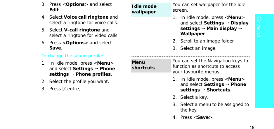 15Get started3. Press &lt;Options&gt; and select Edit.4. Select Voice call ringtone and select a ringtone for voice calls.5. Select V-call ringtone and select a ringtone for video calls.6. Press &lt;Options&gt; and select Save.To change the sound profile:1. In Idle mode, press &lt;Menu&gt; and select Settings → Phone settings → Phone profiles.2. Select the profile you want.3. Press [Centre].You can set wallpaper for the idle screen.1. In Idle mode, press &lt;Menu&gt; and select Settings → Display settings → Main display → Wallpaper.2. Scroll to an image folder.3. Select an image. You can set the Navigation keys to function as shortcuts to access your favourite menus.1. In Idle mode, press &lt;Menu&gt; and select Settings → Phone settings → Shortcuts.2. Select a key.3. Select a menu to be assigned to the key.4. Press &lt;Save&gt;.Idle mode wallpaperMenu shortcuts