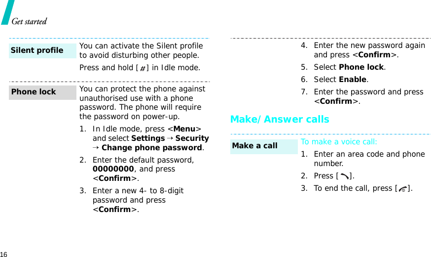 16Get startedMake/Answer callsYou can activate the Silent profile to avoid disturbing other people.Press and hold [] in Idle mode.You can protect the phone against unauthorised use with a phone password. The phone will require the password on power-up.1. In Idle mode, press &lt;Menu&gt; and select Settings → Security → Change phone password.2. Enter the default password, 00000000, and press &lt;Confirm&gt;.3. Enter a new 4- to 8-digit password and press &lt;Confirm&gt;.Silent profilePhone lock4. Enter the new password again and press &lt;Confirm&gt;.5. Select Phone lock.6. Select Enable.7. Enter the password and press &lt;Confirm&gt;.To make a voice call:1. Enter an area code and phone number.2. Press [ ].3. To end the call, press [ ].Make a call