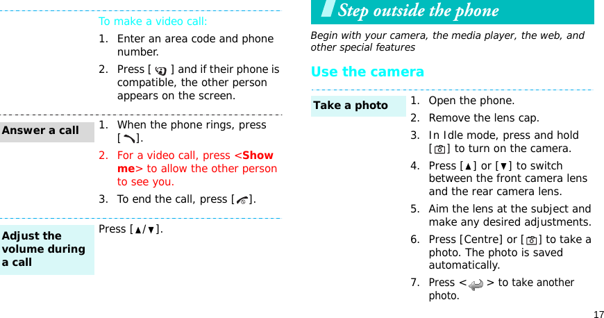 17Step outside the phoneBegin with your camera, the media player, the web, and other special featuresUse the cameraTo make a video call:1. Enter an area code and phone number.2. Press [ ] and if their phone is compatible, the other person appears on the screen.1. When the phone rings, press [].2. For a video call, press &lt;Show me&gt; to allow the other person to see you.3. To end the call, press [ ].Press [ / ].Answer a callAdjust the volume during a call1. Open the phone.2. Remove the lens cap.3. In Idle mode, press and hold [] to turn on the camera.4. Press [ ] or [ ] to switch between the front camera lens and the rear camera lens.5. Aim the lens at the subject and make any desired adjustments.6. Press [Centre] or [] to take a photo. The photo is saved automatically.7.Press &lt; &gt; to take another photo.Take a photo