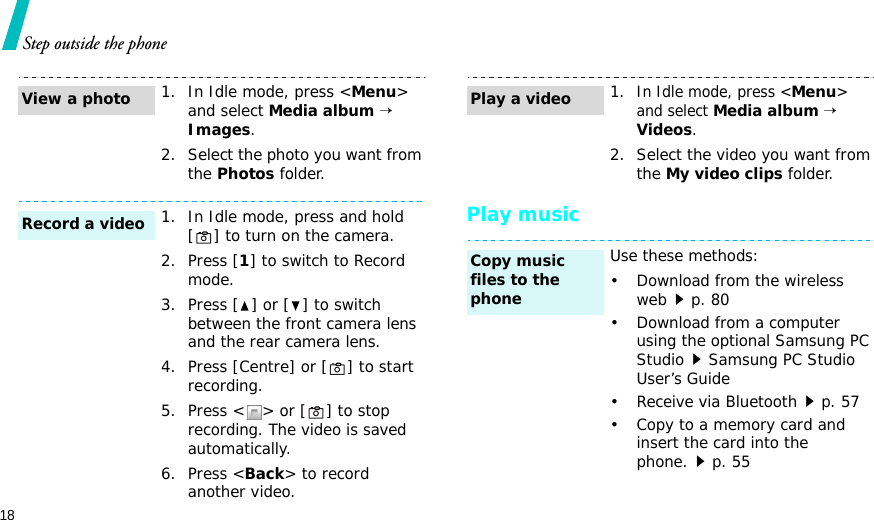 18Step outside the phonePlay music1. In Idle mode, press &lt;Menu&gt; and select Media album → Images.2. Select the photo you want from the Photos folder.1. In Idle mode, press and hold [ ] to turn on the camera.2. Press [1] to switch to Record mode.3. Press [ ] or [ ] to switch between the front camera lens and the rear camera lens.4. Press [Centre] or [ ] to start recording.5. Press &lt; &gt; or [ ] to stop recording. The video is saved automatically.6. Press &lt;Back&gt; to record another video.View a photoRecord a video1.In Idle mode, press &lt;Menu&gt; and select Media album → Videos.2. Select the video you want from the My video clips folder.Use these methods:• Download from the wireless webp. 80• Download from a computer using the optional Samsung PC StudioSamsung PC Studio User’s Guide• Receive via Bluetoothp. 57• Copy to a memory card and insert the card into the phone.p. 55Play a videoCopy music files to the phone