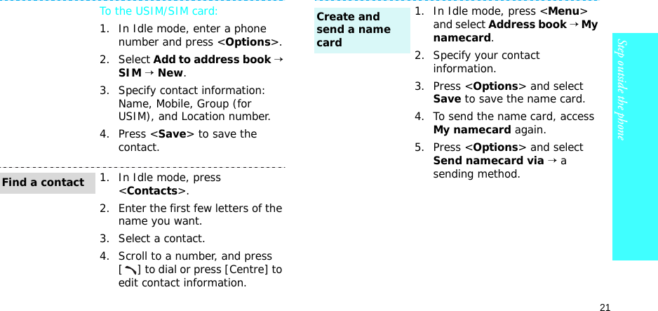 21Step outside the phoneTo the USIM/SIM card:1. In Idle mode, enter a phone number and press &lt;Options&gt;.2. Select Add to address book → SIM → New.3. Specify contact information: Name, Mobile, Group (for USIM), and Location number.4. Press &lt;Save&gt; to save the contact.1. In Idle mode, press &lt;Contacts&gt;.2. Enter the first few letters of the name you want.3. Select a contact.4. Scroll to a number, and press [ ] to dial or press [Centre] to edit contact information.Find a contact1. In Idle mode, press &lt;Menu&gt; and select Address book → My namecard.2. Specify your contact information.3. Press &lt;Options&gt; and select Save to save the name card.4. To send the name card, access My namecard again.5. Press &lt;Options&gt; and select Send namecard via → a sending method.Create and send a name card