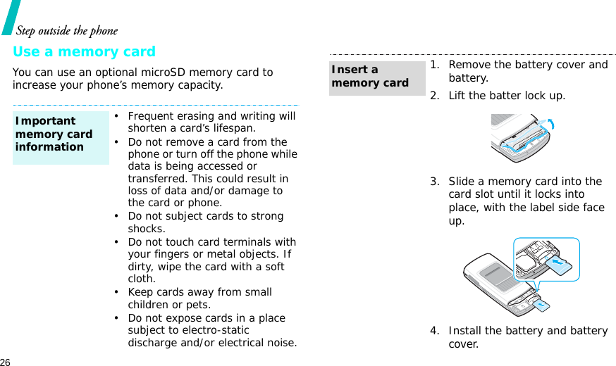26Step outside the phoneUse a memory cardYou can use an optional microSD memory card to increase your phone’s memory capacity.• Frequent erasing and writing will shorten a card’s lifespan.• Do not remove a card from the phone or turn off the phone while data is being accessed or transferred. This could result in loss of data and/or damage to the card or phone.• Do not subject cards to strong shocks.• Do not touch card terminals with your fingers or metal objects. If dirty, wipe the card with a soft cloth.• Keep cards away from small children or pets.• Do not expose cards in a place subject to electro-static discharge and/or electrical noise.Important memory card information1. Remove the battery cover and battery.2. Lift the batter lock up.3. Slide a memory card into the card slot until it locks into place, with the label side face up.4. Install the battery and battery cover.Insert a memory card