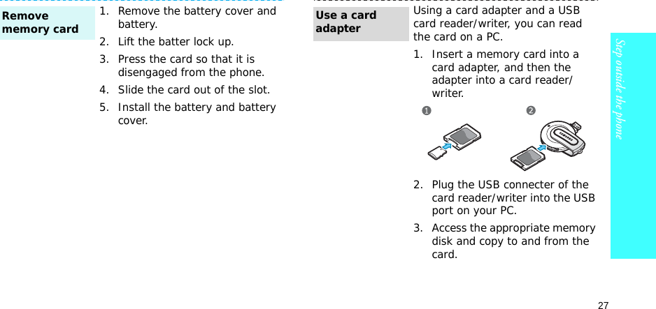 27Step outside the phone1. Remove the battery cover and battery.2. Lift the batter lock up.3. Press the card so that it is disengaged from the phone.4. Slide the card out of the slot.5. Install the battery and battery cover.Remove memory cardUsing a card adapter and a USB card reader/writer, you can read the card on a PC.1. Insert a memory card into a card adapter, and then the adapter into a card reader/writer.2. Plug the USB connecter of the card reader/writer into the USB port on your PC.3. Access the appropriate memory disk and copy to and from the card.Use a card adapter