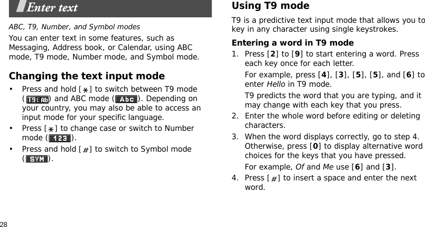 28Enter textABC, T9, Number, and Symbol modesYou can enter text in some features, such as Messaging, Address book, or Calendar, using ABC mode, T9 mode, Number mode, and Symbol mode.Changing the text input mode•Press and hold [] to switch between T9 mode ( ) and ABC mode ( ). Depending on your country, you may also be able to access an input mode for your specific language.•Press [] to change case or switch to Number mode ( ).•Press and hold [] to switch to Symbol mode ().Using T9 modeT9 is a predictive text input mode that allows you to key in any character using single keystrokes.Entering a word in T9 mode1. Press [2] to [9] to start entering a word. Press each key once for each letter. For example, press [4], [3], [5], [5], and [6] to enter Hello in T9 mode. T9 predicts the word that you are typing, and it may change with each key that you press.2. Enter the whole word before editing or deleting characters.3. When the word displays correctly, go to step 4. Otherwise, press [0] to display alternative word choices for the keys that you have pressed. For example, Of and Me use [6] and [3].4. Press [] to insert a space and enter the next word.
