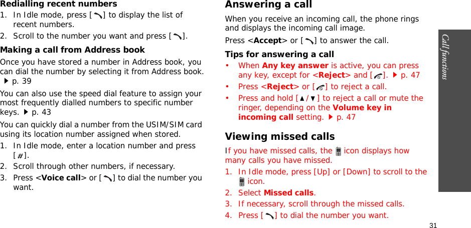 31Call functions    Redialling recent numbers1. In Idle mode, press [ ] to display the list of recent numbers.2. Scroll to the number you want and press [ ].Making a call from Address bookOnce you have stored a number in Address book, you can dial the number by selecting it from Address book.p. 39You can also use the speed dial feature to assign your most frequently dialled numbers to specific number keys.p. 43You can quickly dial a number from the USIM/SIM card using its location number assigned when stored.1. In Idle mode, enter a location number and press [].2. Scroll through other numbers, if necessary.3. Press &lt;Voice call&gt; or [ ] to dial the number you want.Answering a callWhen you receive an incoming call, the phone rings and displays the incoming call image. Press &lt;Accept&gt; or [ ] to answer the call.Tips for answering a call• When Any key answer is active, you can press any key, except for &lt;Reject&gt; and [ ].p. 47• Press &lt;Reject&gt; or [ ] to reject a call.• Press and hold [ / ] to reject a call or mute the ringer, depending on the Volume key in incoming call setting.p. 47Viewing missed callsIf you have missed calls, the  icon displays how many calls you have missed.1. In Idle mode, press [Up] or [Down] to scroll to the  icon.2. Select Missed calls.3. If necessary, scroll through the missed calls.4. Press [ ] to dial the number you want.