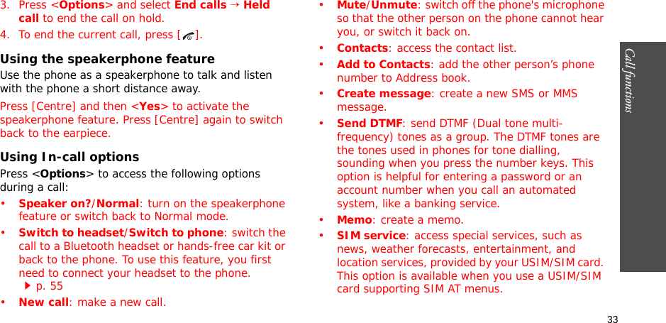 33Call functions    3. Press &lt;Options&gt; and select End calls → Held call to end the call on hold.4. To end the current call, press [ ].Using the speakerphone featureUse the phone as a speakerphone to talk and listen with the phone a short distance away.Press [Centre] and then &lt;Yes&gt; to activate the speakerphone feature. Press [Centre] again to switch back to the earpiece.Using In-call optionsPress &lt;Options&gt; to access the following options during a call:•Speaker on?/Normal: turn on the speakerphone feature or switch back to Normal mode.•Switch to headset/Switch to phone: switch the call to a Bluetooth headset or hands-free car kit or back to the phone. To use this feature, you first need to connect your headset to the phone. p. 55•New call: make a new call.•Mute/Unmute: switch off the phone&apos;s microphone so that the other person on the phone cannot hear you, or switch it back on.•Contacts: access the contact list.•Add to Contacts: add the other person’s phone number to Address book.•Create message: create a new SMS or MMS message.•Send DTMF: send DTMF (Dual tone multi-frequency) tones as a group. The DTMF tones are the tones used in phones for tone dialling, sounding when you press the number keys. This option is helpful for entering a password or an account number when you call an automated system, like a banking service.•Memo: create a memo.•SIM service: access special services, such as news, weather forecasts, entertainment, and location services, provided by your USIM/SIM card. This option is available when you use a USIM/SIM card supporting SIM AT menus.