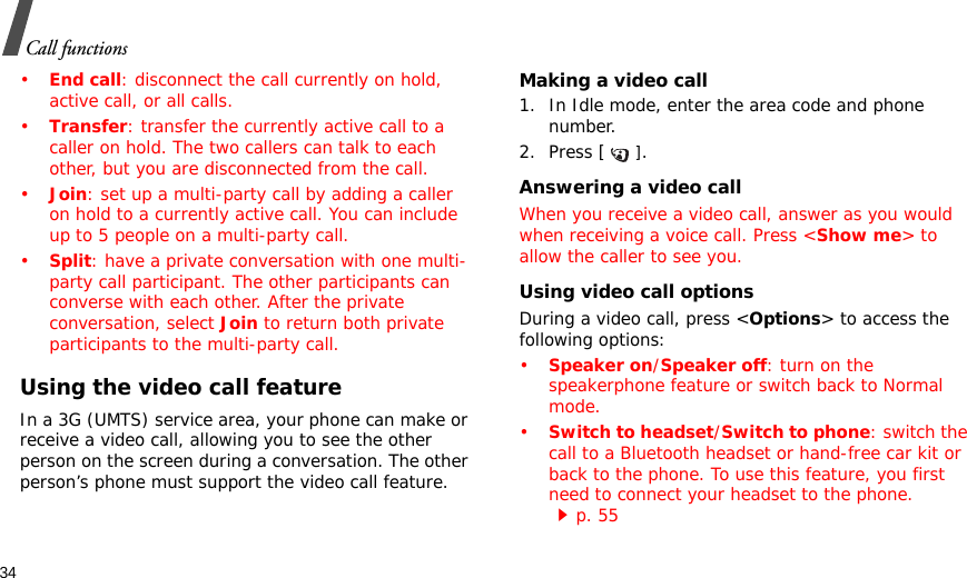 34Call functions•End call: disconnect the call currently on hold, active call, or all calls. •Transfer: transfer the currently active call to a caller on hold. The two callers can talk to each other, but you are disconnected from the call.•Join: set up a multi-party call by adding a caller on hold to a currently active call. You can include up to 5 people on a multi-party call.•Split: have a private conversation with one multi-party call participant. The other participants can converse with each other. After the private conversation, select Join to return both private participants to the multi-party call.Using the video call featureIn a 3G (UMTS) service area, your phone can make or receive a video call, allowing you to see the other person on the screen during a conversation. The other person’s phone must support the video call feature.Making a video call1. In Idle mode, enter the area code and phone number.2. Press [].Answering a video callWhen you receive a video call, answer as you would when receiving a voice call. Press &lt;Show me&gt; to allow the caller to see you.Using video call optionsDuring a video call, press &lt;Options&gt; to access the following options:•Speaker on/Speaker off: turn on the speakerphone feature or switch back to Normal mode.•Switch to headset/Switch to phone: switch the call to a Bluetooth headset or hand-free car kit or back to the phone. To use this feature, you first need to connect your headset to the phone. p. 55
