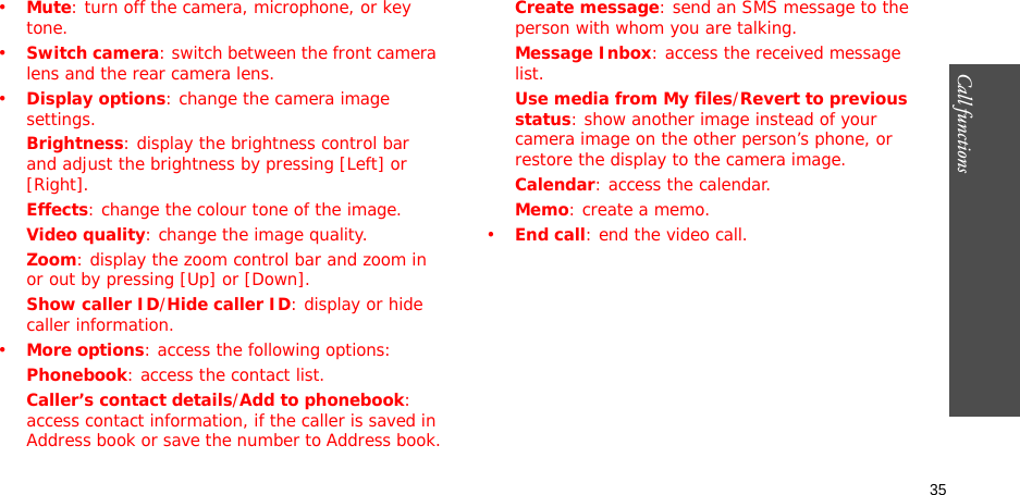 35Call functions    •Mute: turn off the camera, microphone, or key tone.•Switch camera: switch between the front camera lens and the rear camera lens.•Display options: change the camera image settings.Brightness: display the brightness control bar and adjust the brightness by pressing [Left] or [Right].Effects: change the colour tone of the image.Video quality: change the image quality.Zoom: display the zoom control bar and zoom in or out by pressing [Up] or [Down].Show caller ID/Hide caller ID: display or hide caller information.•More options: access the following options:Phonebook: access the contact list.Caller’s contact details/Add to phonebook: access contact information, if the caller is saved in Address book or save the number to Address book.Create message: send an SMS message to the person with whom you are talking.Message Inbox: access the received message list.Use media from My files/Revert to previous status: show another image instead of your camera image on the other person’s phone, or restore the display to the camera image.Calendar: access the calendar.Memo: create a memo.•End call: end the video call.