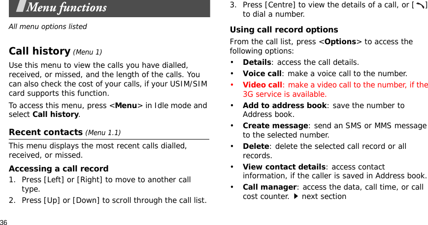 36Menu functionsAll menu options listedCall history (Menu 1)Use this menu to view the calls you have dialled, received, or missed, and the length of the calls. You can also check the cost of your calls, if your USIM/SIM card supports this function.To access this menu, press &lt;Menu&gt; in Idle mode and select Call history.Recent contacts (Menu 1.1)This menu displays the most recent calls dialled, received, or missed. Accessing a call record1. Press [Left] or [Right] to move to another call type.2. Press [Up] or [Down] to scroll through the call list. 3. Press [Centre] to view the details of a call, or [ ] to dial a number.Using call record optionsFrom the call list, press &lt;Options&gt; to access the following options:•Details: access the call details.•Voice call: make a voice call to the number.•Video call: make a video call to the number, if the 3G service is available.•Add to address book: save the number to Address book.•Create message: send an SMS or MMS message to the selected number.•Delete: delete the selected call record or all records.•View contact details: access contact information, if the caller is saved in Address book.•Call manager: access the data, call time, or call cost counter.next section