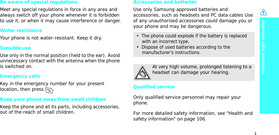 1Important safety precautionsBe aware of special regulationsMeet any special regulations in force in any area and always switch off your phone whenever it is forbidden to use it, or when it may cause interference or danger.Water resistanceYour phone is not water-resistant. Keep it dry. Sensible useUse only in the normal position (held to the ear). Avoid unnecessary contact with the antenna when the phone is switched on.Emergency callsKey in the emergency number for your present location, then press  . Keep your phone away from small children Keep the phone and all its parts, including accessories, out of the reach of small children.Accessories and batteriesUse only Samsung-approved batteries and accessories, such as headsets and PC data cables Use of any unauthorised accessories could damage you or your phone and may be dangerous.Qualified serviceOnly qualified service personnel may repair your phone.For more detailed safety information, see &quot;Health and safety information&quot; on page 106.•  The phone could explode if the battery is replaced with an incorrect type.•  Dispose of used batteries according to the manufacturer’s instructions.At very high volume, prolonged listening to a headset can damage your hearing.