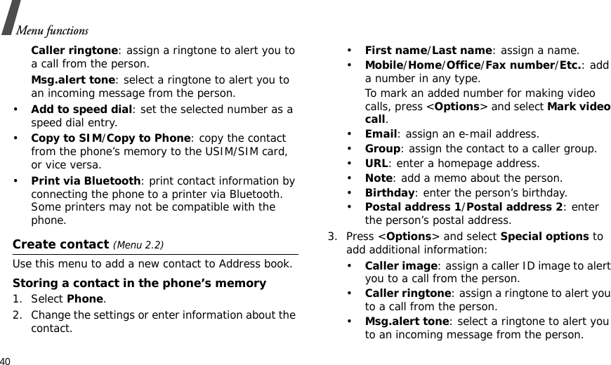 40Menu functionsCaller ringtone: assign a ringtone to alert you to a call from the person.Msg.alert tone: select a ringtone to alert you to an incoming message from the person.•Add to speed dial: set the selected number as a speed dial entry.•Copy to SIM/Copy to Phone: copy the contact from the phone’s memory to the USIM/SIM card, or vice versa.•Print via Bluetooth: print contact information by connecting the phone to a printer via Bluetooth. Some printers may not be compatible with the phone.Create contact (Menu 2.2)Use this menu to add a new contact to Address book.Storing a contact in the phone’s memory1. Select Phone.2. Change the settings or enter information about the contact.•First name/Last name: assign a name.•Mobile/Home/Office/Fax number/Etc.: add a number in any type.To mark an added number for making video calls, press &lt;Options&gt; and select Mark video call.•Email: assign an e-mail address.•Group: assign the contact to a caller group.•URL: enter a homepage address.•Note: add a memo about the person.•Birthday: enter the person’s birthday.•Postal address 1/Postal address 2: enter the person’s postal address.3. Press &lt;Options&gt; and select Special options to add additional information:•Caller image: assign a caller ID image to alert you to a call from the person.•Caller ringtone: assign a ringtone to alert you to a call from the person.•Msg.alert tone: select a ringtone to alert you to an incoming message from the person.