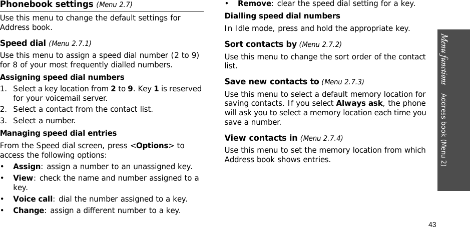 43Menu functions    Address book (Menu 2)Phonebook settings (Menu 2.7)Use this menu to change the default settings for Address book.Speed dial (Menu 2.7.1)Use this menu to assign a speed dial number (2 to 9) for 8 of your most frequently dialled numbers.Assigning speed dial numbers1. Select a key location from 2 to 9. Key 1 is reserved for your voicemail server.2. Select a contact from the contact list.3. Select a number.Managing speed dial entriesFrom the Speed dial screen, press &lt;Options&gt; to access the following options:•Assign: assign a number to an unassigned key.•View: check the name and number assigned to a key.•Voice call: dial the number assigned to a key.•Change: assign a different number to a key.•Remove: clear the speed dial setting for a key.Dialling speed dial numbersIn Idle mode, press and hold the appropriate key.Sort contacts by (Menu 2.7.2)Use this menu to change the sort order of the contact list.Save new contacts to (Menu 2.7.3)Use this menu to select a default memory location for saving contacts. If you select Always ask, the phone will ask you to select a memory location each time you save a number.View contacts in (Menu 2.7.4)Use this menu to set the memory location from which Address book shows entries.