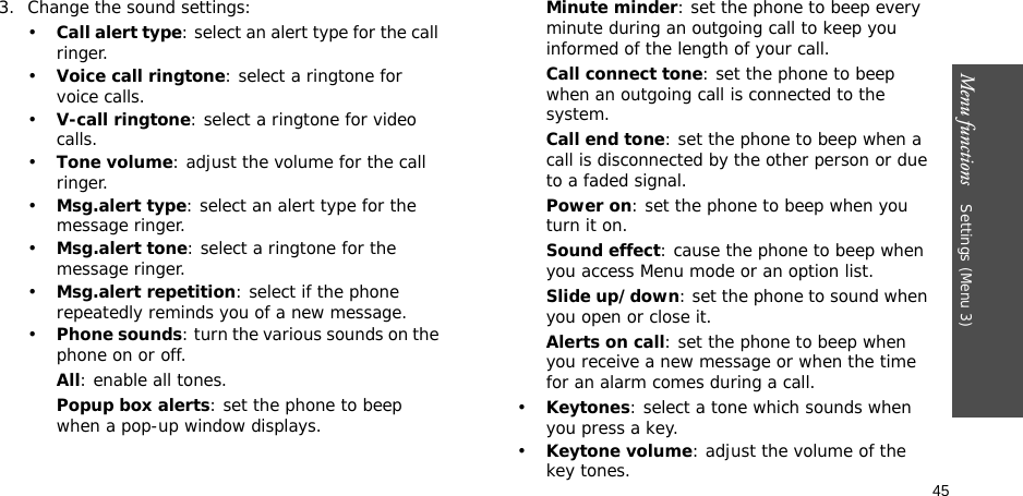 45Menu functions    Settings (Menu 3)3. Change the sound settings:•Call alert type: select an alert type for the call ringer.•Voice call ringtone: select a ringtone for voice calls.•V-call ringtone: select a ringtone for video calls.•Tone volume: adjust the volume for the call ringer.•Msg.alert type: select an alert type for the message ringer.•Msg.alert tone: select a ringtone for the message ringer.•Msg.alert repetition: select if the phone repeatedly reminds you of a new message.•Phone sounds: turn the various sounds on the phone on or off.All: enable all tones.Popup box alerts: set the phone to beep when a pop-up window displays.Minute minder: set the phone to beep every minute during an outgoing call to keep you informed of the length of your call.Call connect tone: set the phone to beep when an outgoing call is connected to the system.Call end tone: set the phone to beep when a call is disconnected by the other person or due to a faded signal.Power on: set the phone to beep when you turn it on.Sound effect: cause the phone to beep when you access Menu mode or an option list.Slide up/down: set the phone to sound when you open or close it.Alerts on call: set the phone to beep when you receive a new message or when the time for an alarm comes during a call.•Keytones: select a tone which sounds when you press a key.•Keytone volume: adjust the volume of the key tones.