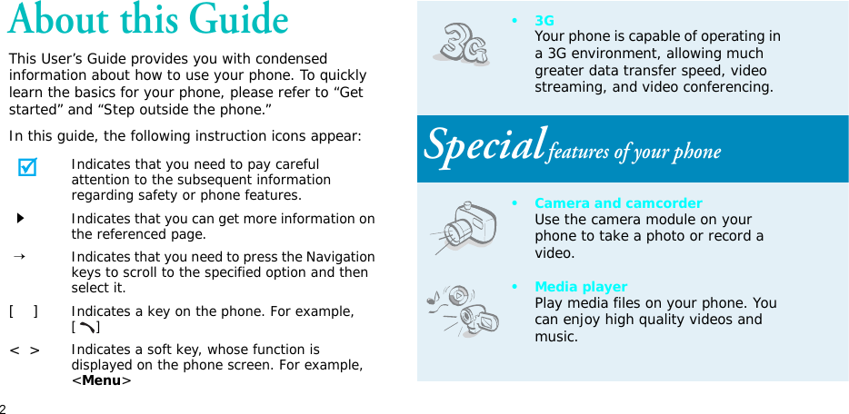 2About this GuideThis User’s Guide provides you with condensed information about how to use your phone. To quickly learn the basics for your phone, please refer to “Get started” and “Step outside the phone.”In this guide, the following instruction icons appear:Indicates that you need to pay careful attention to the subsequent information regarding safety or phone features.Indicates that you can get more information on the referenced page. →Indicates that you need to press the Navigation keys to scroll to the specified option and then select it.[    ]Indicates a key on the phone. For example, []&lt;  &gt;Indicates a soft key, whose function is displayed on the phone screen. For example, &lt;Menu&gt;•3GYour phone is capable of operating in a 3G environment, allowing much greater data transfer speed, video streaming, and video conferencing. Special features of your phone• Camera and camcorderUse the camera module on your phone to take a photo or record a video.• Media playerPlay media files on your phone. You can enjoy high quality videos and music.