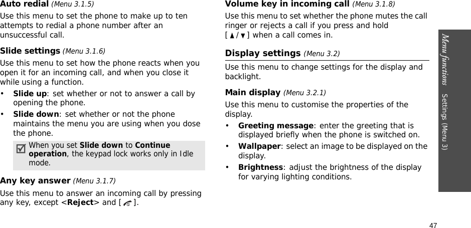 47Menu functions    Settings (Menu 3)Auto redial (Menu 3.1.5)Use this menu to set the phone to make up to ten attempts to redial a phone number after an unsuccessful call.Slide settings (Menu 3.1.6)Use this menu to set how the phone reacts when you open it for an incoming call, and when you close it while using a function.•Slide up: set whether or not to answer a call by opening the phone.•Slide down: set whether or not the phone maintains the menu you are using when you dose the phone.Any key answer (Menu 3.1.7)Use this menu to answer an incoming call by pressing any key, except &lt;Reject&gt; and [ ]. Volume key in incoming call (Menu 3.1.8)Use this menu to set whether the phone mutes the call ringer or rejects a call if you press and hold [ / ] when a call comes in.Display settings (Menu 3.2)Use this menu to change settings for the display and backlight.Main display (Menu 3.2.1)Use this menu to customise the properties of the display.•Greeting message: enter the greeting that is displayed briefly when the phone is switched on.•Wallpaper: select an image to be displayed on the display.•Brightness: adjust the brightness of the display for varying lighting conditions.When you set Slide down to Continue operation, the keypad lock works only in Idle mode.