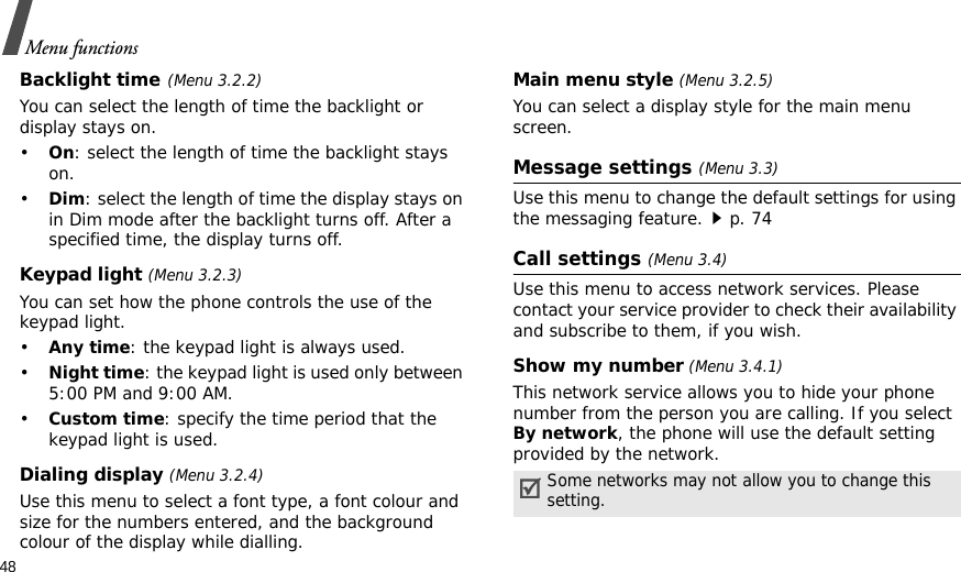 48Menu functionsBacklight time(Menu 3.2.2)You can select the length of time the backlight or display stays on.•On: select the length of time the backlight stays on.•Dim: select the length of time the display stays on in Dim mode after the backlight turns off. After a specified time, the display turns off.Keypad light (Menu 3.2.3)You can set how the phone controls the use of the keypad light.•Any time: the keypad light is always used.•Night time: the keypad light is used only between 5:00 PM and 9:00 AM.•Custom time: specify the time period that the keypad light is used.Dialing display (Menu 3.2.4) Use this menu to select a font type, a font colour and size for the numbers entered, and the background colour of the display while dialling.Main menu style (Menu 3.2.5) You can select a display style for the main menu screen.Message settings (Menu 3.3)Use this menu to change the default settings for using the messaging feature.p. 74Call settings (Menu 3.4)Use this menu to access network services. Please contact your service provider to check their availability and subscribe to them, if you wish.Show my number (Menu 3.4.1)This network service allows you to hide your phone number from the person you are calling. If you select By network, the phone will use the default setting provided by the network.Some networks may not allow you to change this setting.