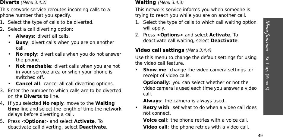 49Menu functions    Settings (Menu 3)Diverts (Menu 3.4.2)This network service reroutes incoming calls to a phone number that you specify.1. Select the type of calls to be diverted.2. Select a call diverting option:•Always: divert all calls.•Busy: divert calls when you are on another call.•No reply: divert calls when you do not answer the phone.•Not reachable: divert calls when you are not in your service area or when your phone is switched off.•Cancel all: cancel all call diverting options.3. Enter the number to which calls are to be diverted on the Diverts to line.4. If you selected No reply, move to the Waiting time line and select the length of time the network delays before diverting a call.5. Press &lt;Options&gt; and select Activate. To deactivate call diverting, select Deactivate.Waiting(Menu 3.4.3)This network service informs you when someone is trying to reach you while you are on another call.1. Select the type of calls to which call waiting option will apply.2. Press &lt;Options&gt; and select Activate. To deactivate call waiting, select Deactivate. Video call settings (Menu 3.4.4)Use this menu to change the default settings for using the video call feature.•Show me: change the video camera settings for receipt of video calls.Optionally: you can select whether or not the video camera is used each time you answer a video call.Always: the camera is always used.•Retry with: set what to do when a video call does not connect. Voice call: the phone retries with a voice call.Video call: the phone retries with a video call.