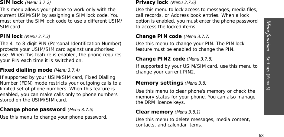 53Menu functions    Settings (Menu 3)SIM lock(Menu 3.7.2)This menu allows your phone to work only with the current USIM/SIM by assigning a SIM lock code. You must enter the SIM lock code to use a different USIM/SIM card.PIN lock (Menu 3.7.3)The 4- to 8-digit PIN (Personal Identification Number) protects your USIM/SIM card against unauthorised use. When this feature is enabled, the phone requires your PIN each time it is switched on.Fixed dialling mode (Menu 3.7.4)If supported by your USIM/SIM card, Fixed Dialling Number (FDN) mode restricts your outgoing calls to a limited set of phone numbers. When this feature is enabled, you can make calls only to phone numbers stored on the USIM/SIM card.Change phone password(Menu 3.7.5)Use this menu to change your phone password.Privacy lock(Menu 3.7.6)Use this menu to lock access to messages, media files, call records, or Address book entries. When a lock option is enabled, you must enter the phone password to access the locked items. Change PIN code(Menu 3.7.7)Use this menu to change your PIN. The PIN lock feature must be enabled to change the PIN.Change PIN2 code (Menu 3.7.8)If supported by your USIM/SIM card, use this menu to change your current PIN2. Memory settings (Menu 3.8)Use this menu to clear phone’s memory or check the memory status for your phone. You can also manage the DRM licence keys.Clear memory (Menu 3.8.1)Use this menu to delete messages, media content, contacts, and calendar items.
