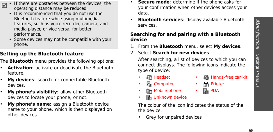 55Menu functions    Settings (Menu 3)Setting up the Bluetooth featureThe Bluetooth menu provides the following options:•Activation: activate or deactivate the Bluetooth feature.•My devices: search for connectable Bluetooth devices. •My phone’s visibility: allow other Bluetooth devices to locate your phone, or not.•My phone’s name: assign a Bluetooth device name to your phone, which is then displayed on other devices.•Secure mode: determine if the phone asks for your confirmation when other devices access your data.•Bluetooth services: display available Bluetooth services. Searching for and pairing with a Bluetooth device1. From the Bluetooth menu, select My devices.2. Select Search for new devices.After searching, a list of devices to which you can connect displays. The following icons indicate the type of device:The colour of the icon indicates the status of the the device:• Grey for unpaired devices•  If there are obstacles between the devices, the operating distance may be reduced.•  It is recommended that you do not use the Bluetooth feature while using multimedia features, such as voice recorder, camera, and media player, or vice versa, for better performance.•  Some devices may not be compatible with your phone.•  Headset •  Hands-free car kit• Computer • Printer• Mobile phone • PDA•  Unknown device