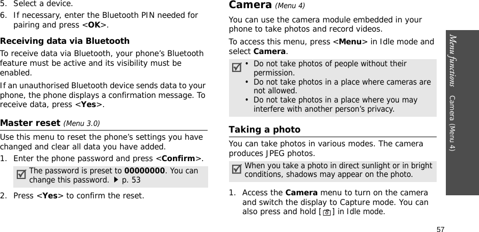 57Menu functions    Camera (Menu 4)5. Select a device.6. If necessary, enter the Bluetooth PIN needed for pairing and press &lt;OK&gt;.Receiving data via BluetoothTo receive data via Bluetooth, your phone’s Bluetooth feature must be active and its visibility must be enabled.If an unauthorised Bluetooth device sends data to your phone, the phone displays a confirmation message. To receive data, press &lt;Yes&gt;.Master reset (Menu 3.0)Use this menu to reset the phone’s settings you have changed and clear all data you have added.1. Enter the phone password and press &lt;Confirm&gt;.2. Press &lt;Yes&gt; to confirm the reset.Camera (Menu 4)You can use the camera module embedded in your phone to take photos and record videos.To access this menu, press &lt;Menu&gt; in Idle mode and select Camera.Taking a photoYou can take photos in various modes. The camera produces JPEG photos. 1. Access the Camera menu to turn on the camera and switch the display to Capture mode. You can also press and hold [ ] in Idle mode.The password is preset to 00000000. You can change this password.p. 53•  Do not take photos of people without their permission.•  Do not take photos in a place where cameras are not allowed.•  Do not take photos in a place where you may interfere with another person’s privacy.When you take a photo in direct sunlight or in bright conditions, shadows may appear on the photo.
