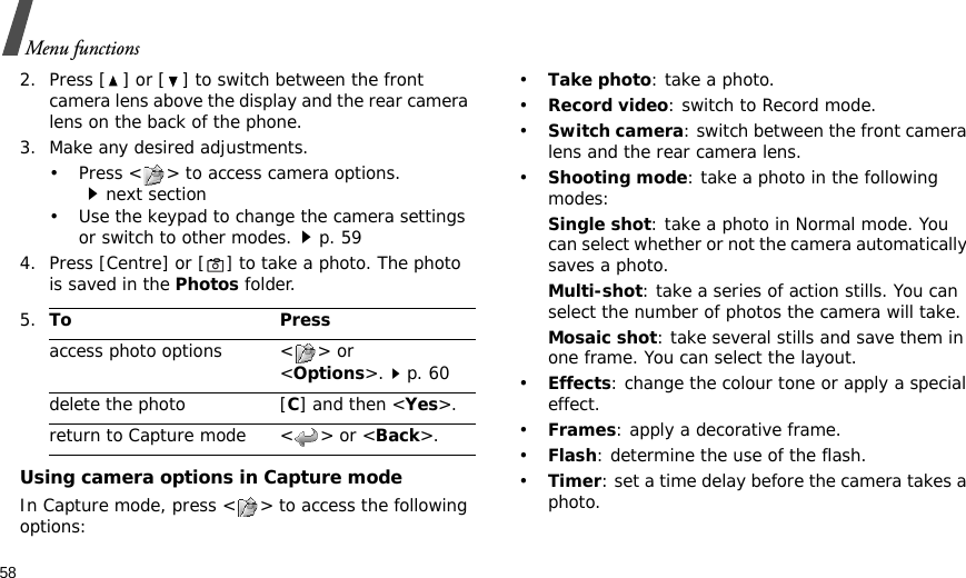 58Menu functions2. Press [ ] or [ ] to switch between the front camera lens above the display and the rear camera lens on the back of the phone.3. Make any desired adjustments.• Press &lt; &gt; to access camera options.next section• Use the keypad to change the camera settings or switch to other modes.p. 594. Press [Centre] or [] to take a photo. The photo is saved in the Photos folder.Using camera options in Capture modeIn Capture mode, press &lt; &gt; to access the following options:•Take photo: take a photo.•Record video: switch to Record mode.•Switch camera: switch between the front camera lens and the rear camera lens.•Shooting mode: take a photo in the following modes:Single shot: take a photo in Normal mode. You can select whether or not the camera automatically saves a photo.Multi-shot: take a series of action stills. You can select the number of photos the camera will take.Mosaic shot: take several stills and save them in one frame. You can select the layout.•Effects: change the colour tone or apply a special effect.•Frames: apply a decorative frame.•Flash: determine the use of the flash.•Timer: set a time delay before the camera takes a photo.5.To Pressaccess photo options &lt; &gt; or &lt;Options&gt;.p. 60delete the photo [C] and then &lt;Yes&gt;.return to Capture mode &lt; &gt; or &lt;Back&gt;.