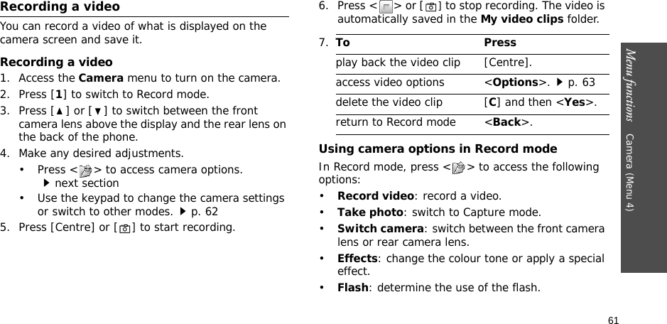 61Menu functions    Camera (Menu 4)Recording a videoYou can record a video of what is displayed on the camera screen and save it.Recording a video1. Access the Camera menu to turn on the camera.2. Press [1] to switch to Record mode.3. Press [ ] or [ ] to switch between the front camera lens above the display and the rear lens on the back of the phone.4. Make any desired adjustments.• Press &lt; &gt; to access camera options.next section• Use the keypad to change the camera settings or switch to other modes.p. 625. Press [Centre] or [] to start recording.6. Press &lt; &gt; or [] to stop recording. The video is automatically saved in the My video clips folder.Using camera options in Record modeIn Record mode, press &lt; &gt; to access the following options:•Record video: record a video.•Take photo: switch to Capture mode.•Switch camera: switch between the front camera lens or rear camera lens.•Effects: change the colour tone or apply a special effect.•Flash: determine the use of the flash.7.To Pressplay back the video clip [Centre].access video options &lt;Options&gt;.p. 63delete the video clip [C] and then &lt;Yes&gt;.return to Record mode &lt;Back&gt;.