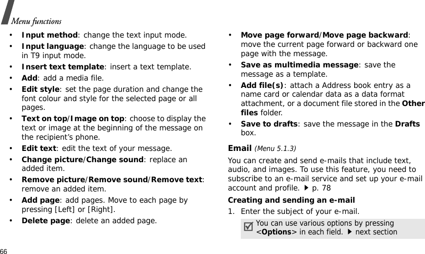 66Menu functions•Input method: change the text input mode.•Input language: change the language to be used in T9 input mode.•Insert text template: insert a text template.•Add: add a media file.•Edit style: set the page duration and change the font colour and style for the selected page or all pages.•Text on top/Image on top: choose to display the text or image at the beginning of the message on the recipient’s phone.•Edit text: edit the text of your message.•Change picture/Change sound: replace an added item.•Remove picture/Remove sound/Remove text: remove an added item.•Add page: add pages. Move to each page by pressing [Left] or [Right].•Delete page: delete an added page.•Move page forward/Move page backward: move the current page forward or backward one page with the message.•Save as multimedia message: save the message as a template.•Add file(s): attach a Address book entry as a name card or calendar data as a data format attachment, or a document file stored in the Other files folder.•Save to drafts: save the message in the Drafts box.Email (Menu 5.1.3)You can create and send e-mails that include text, audio, and images. To use this feature, you need to subscribe to an e-mail service and set up your e-mail account and profile.p. 78Creating and sending an e-mail1. Enter the subject of your e-mail.You can use various options by pressing &lt;Options&gt; in each field.next section