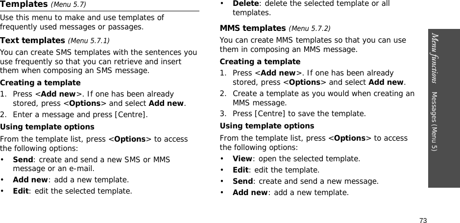 73Menu functions    Messages (Menu 5)Templates (Menu 5.7)Use this menu to make and use templates of frequently used messages or passages.Text templates (Menu 5.7.1)You can create SMS templates with the sentences you use frequently so that you can retrieve and insert them when composing an SMS message.Creating a template1. Press &lt;Add new&gt;. If one has been already stored, press &lt;Options&gt; and select Add new.2. Enter a message and press [Centre].Using template optionsFrom the template list, press &lt;Options&gt; to access the following options:•Send: create and send a new SMS or MMS message or an e-mail.•Add new: add a new template.•Edit: edit the selected template.•Delete: delete the selected template or all templates.MMS templates (Menu 5.7.2)You can create MMS templates so that you can use them in composing an MMS message.Creating a template1. Press &lt;Add new&gt;. If one has been already stored, press &lt;Options&gt; and select Add new.2. Create a template as you would when creating an MMS message.3. Press [Centre] to save the template.Using template optionsFrom the template list, press &lt;Options&gt; to access the following options:•View: open the selected template.•Edit: edit the template.•Send: create and send a new message.•Add new: add a new template.