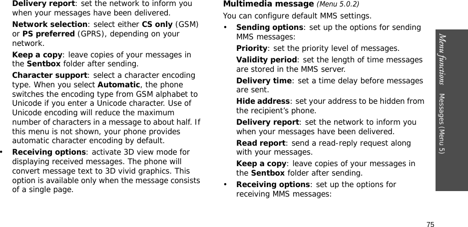 75Menu functions    Messages (Menu 5)Delivery report: set the network to inform you when your messages have been delivered. Network selection: select either CS only (GSM) or PS preferred (GPRS), depending on your network.Keep a copy: leave copies of your messages in the Sentbox folder after sending.Character support: select a character encoding type. When you select Automatic, the phone switches the encoding type from GSM alphabet to Unicode if you enter a Unicode character. Use of Unicode encoding will reduce the maximum number of characters in a message to about half. If this menu is not shown, your phone provides automatic character encoding by default.•Receiving options: activate 3D view mode for displaying received messages. The phone will convert message text to 3D vivid graphics. This option is available only when the message consists of a single page.Multimedia message (Menu 5.0.2)You can configure default MMS settings.•Sending options: set up the options for sending MMS messages:Priority: set the priority level of messages.Validity period: set the length of time messages are stored in the MMS server.Delivery time: set a time delay before messages are sent.Hide address: set your address to be hidden from the recipient’s phone.Delivery report: set the network to inform you when your messages have been delivered.Read report: send a read-reply request along with your messages.Keep a copy: leave copies of your messages in the Sentbox folder after sending.•Receiving options: set up the options for receiving MMS messages: